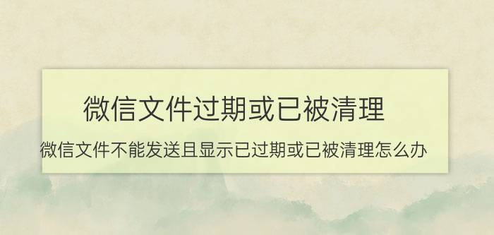 微信文件过期或已被清理 微信文件不能发送且显示已过期或已被清理怎么办?如何恢复？